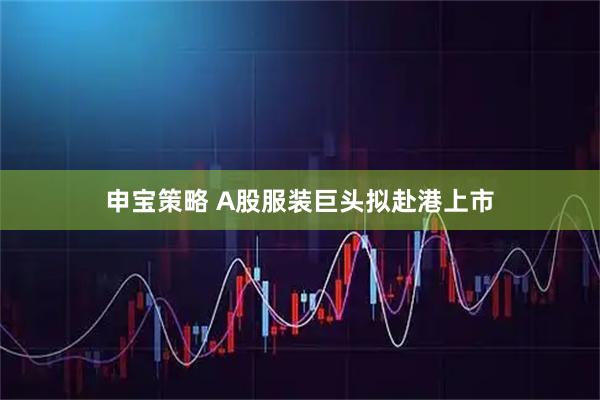 申宝策略 A股服装巨头拟赴港上市
