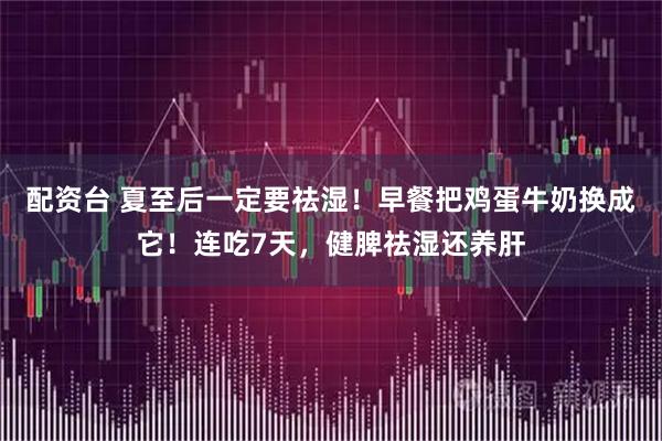 配资台 夏至后一定要祛湿！早餐把鸡蛋牛奶换成它！连吃7天，健脾祛湿还养肝