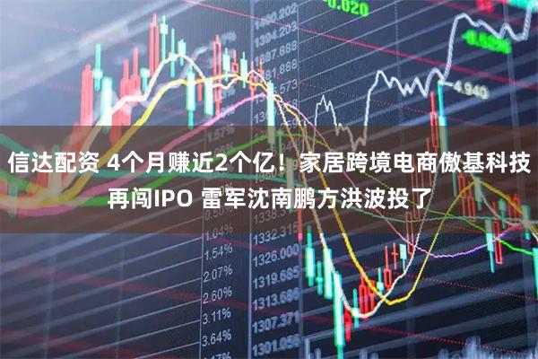 信达配资 4个月赚近2个亿！家居跨境电商傲基科技再闯IPO 雷军沈南鹏方洪波投了