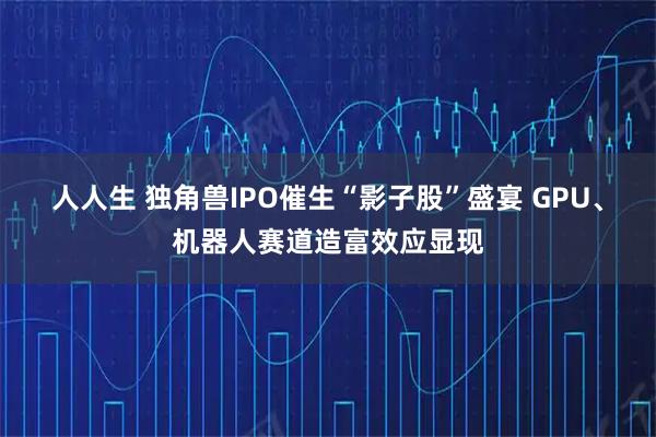 人人生 独角兽IPO催生“影子股”盛宴 GPU、机器人赛道造富效应显现