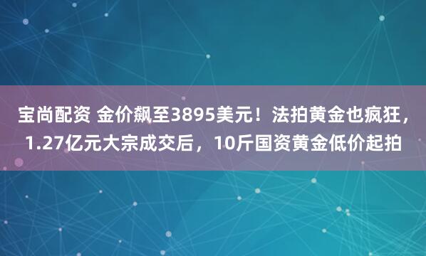 宝尚配资 金价飙至3895美元！法拍黄金也疯狂，1.27亿元大宗成交后，10斤国资黄金低价起拍