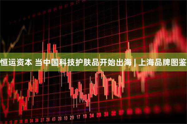 恒运资本 当中国科技护肤品开始出海 | 上海品牌图鉴