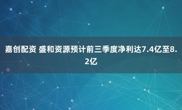 嘉创配资 盛和资源预计前三季度净利达7.4亿至8.2亿
