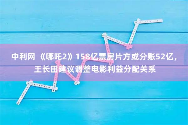 中利网 《哪吒2》158亿票房片方或分账52亿， 王长田建议调整电影利益分配关系