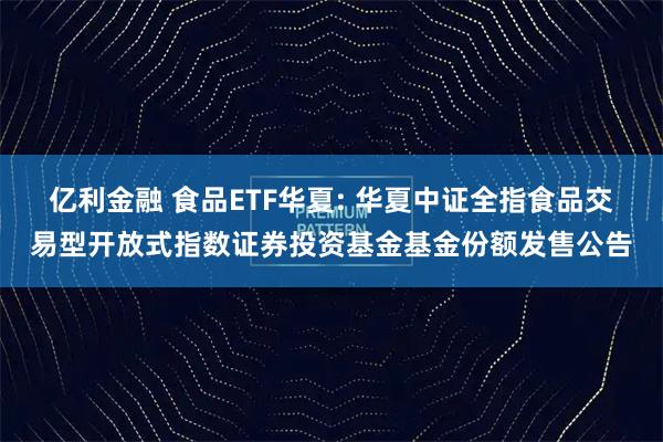 亿利金融 食品ETF华夏: 华夏中证全指食品交易型开放式指数证券投资基金基金份额发售公告
