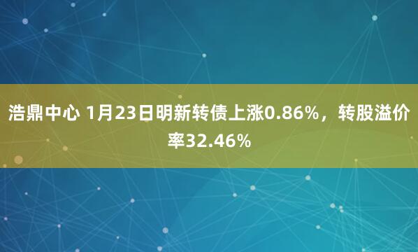 浩鼎中心 1月23日明新转债上涨0.86%，转股溢价率32.46%