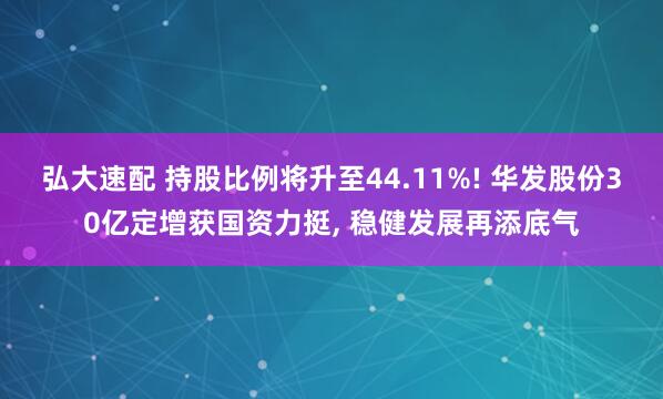 弘大速配 持股比例将升至44.11%! 华发股份30亿定增获国资力挺, 稳健发展再添底气