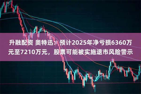 升融配资 奥特迅：预计2025年净亏损6360万元至7210万元，股票可能被实施退市风险警示