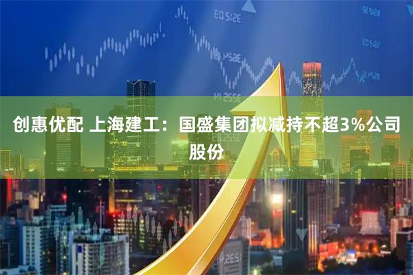 创惠优配 上海建工：国盛集团拟减持不超3%公司股份