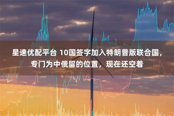 星速优配平台 10国签字加入特朗普版联合国，专门为中俄留的位置，现在还空着