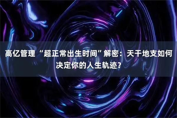高亿管理 “超正常出生时间”解密：天干地支如何决定你的人生轨迹？