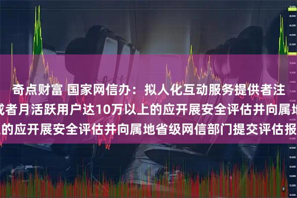 奇点财富 国家网信办：拟人化互动服务提供者注册用户达100万以上或者月活跃用户达10万以上的应开展安全评估并向属地省级网信部门提交评估报告