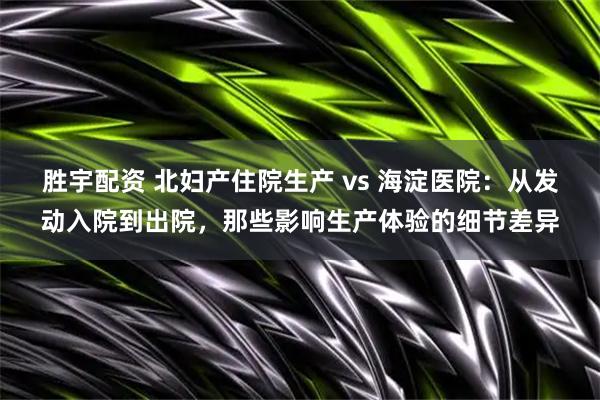 胜宇配资 北妇产住院生产 vs 海淀医院：从发动入院到出院，那些影响生产体验的细节差异
