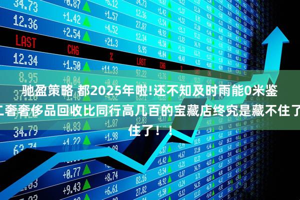 驰盈策略 都2025年啦!还不知及时雨能0米鉴定二奢奢侈品回收比同行高几百的宝藏店终究是藏不住了！！