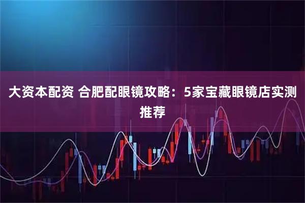 大资本配资 合肥配眼镜攻略：5家宝藏眼镜店实测推荐