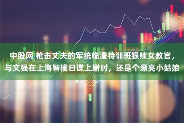 中股网 枪击丈夫的军统临澧特训班狠辣女教官，与文强在上海智擒日谍上尉时，还是个漂亮小姑娘