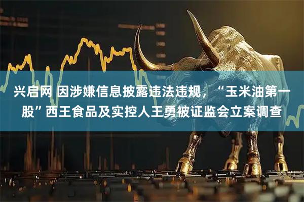 兴启网 因涉嫌信息披露违法违规，“玉米油第一股”西王食品及实控人王勇被证监会立案调查
