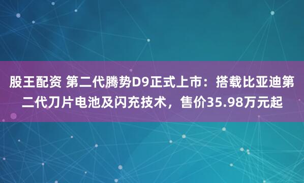 股王配资 第二代腾势D9正式上市：搭载比亚迪第二代刀片电池及闪充技术，售价35.98万元起